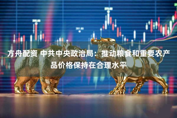 方舟配资 中共中央政治局：推动粮食和重要农产品价格保持在合理水平