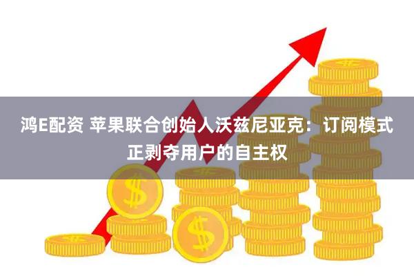鸿E配资 苹果联合创始人沃兹尼亚克：订阅模式正剥夺用户的自主权