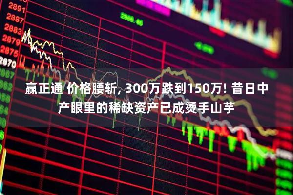 赢正通 价格腰斩, 300万跌到150万! 昔日中产眼里的稀缺资产已成烫手山芋