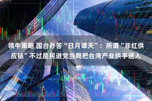 领牛策略 国台办答“日月谭天”：所谓“非红供应链”不过是民进党当局把台湾产业拱手送人