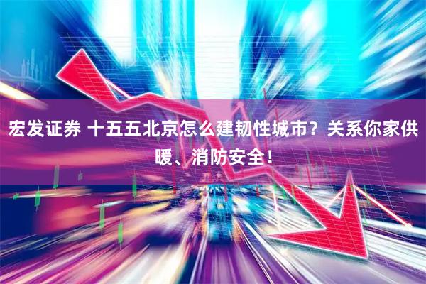 宏发证券 十五五北京怎么建韧性城市？关系你家供暖、消防安全！