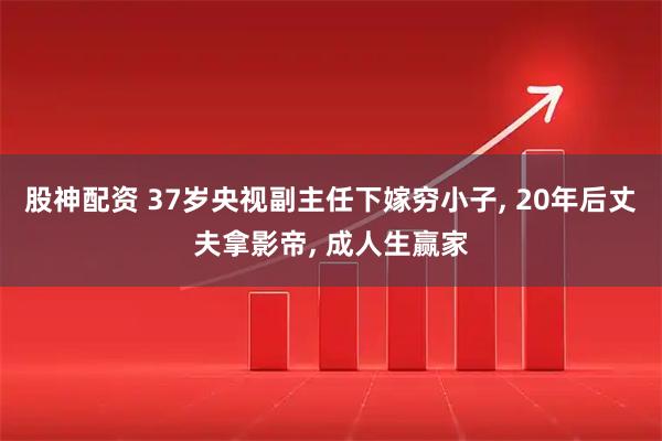 股神配资 37岁央视副主任下嫁穷小子, 20年后丈夫拿影帝, 成人生赢家