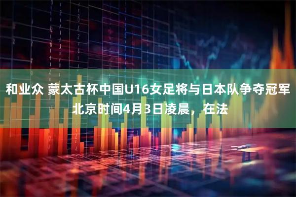 和业众 蒙太古杯中国U16女足将与日本队争夺冠军 北京时间4月3日凌晨，在法