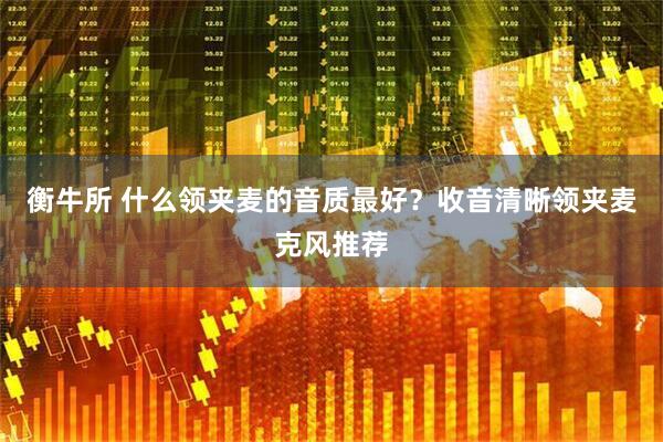 衡牛所 什么领夹麦的音质最好？收音清晰领夹麦克风推荐