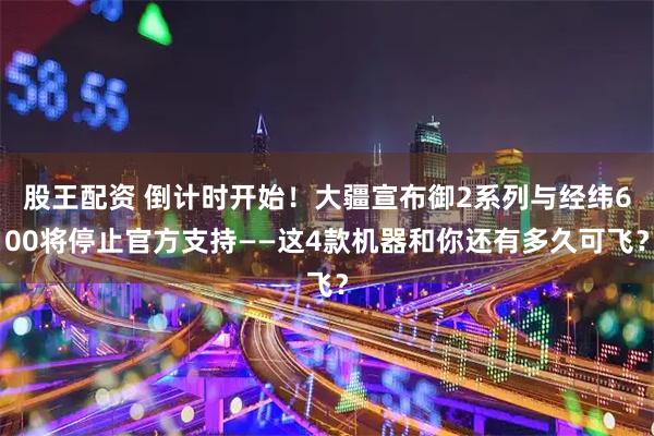 股王配资 倒计时开始！大疆宣布御2系列与经纬600将停止官方支持——这4款机器和你还有多久可飞？