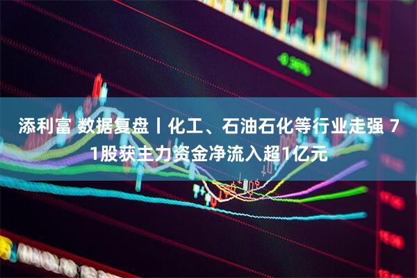 添利富 数据复盘丨化工、石油石化等行业走强 71股获主力资金净流入超1亿元