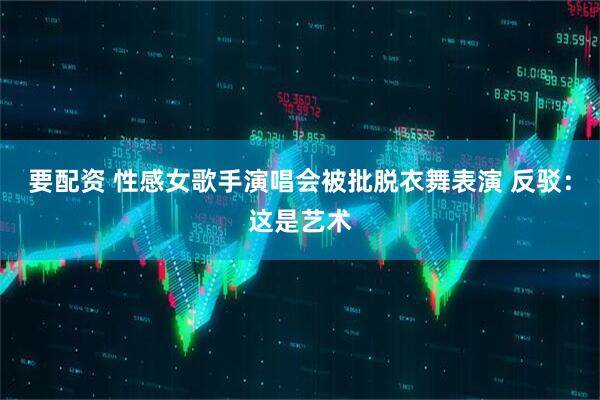 要配资 性感女歌手演唱会被批脱衣舞表演 反驳：这是艺术