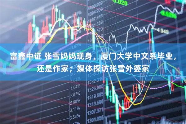 富鑫中证 张雪妈妈现身，厦门大学中文系毕业，还是作家；媒体探访张雪外婆家