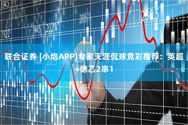联合证券 [小炮APP]专家天涯侃球竞彩推荐：英超+德乙2串1