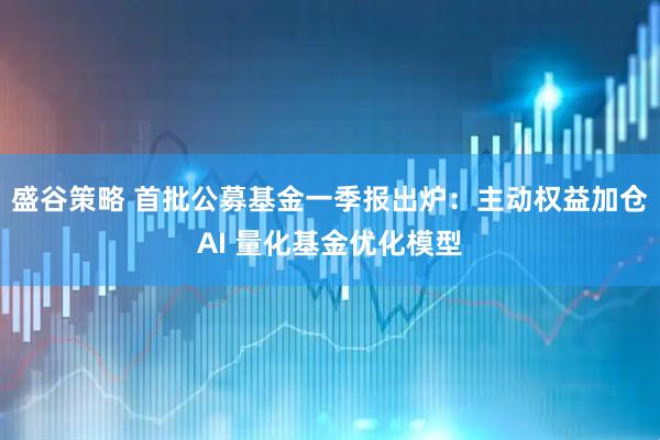 盛谷策略 首批公募基金一季报出炉：主动权益加仓AI 量化基金优化模型