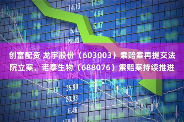 创富配资 龙宇股份（603003）索赔案再提交法院立案，诺泰生物（688076）索赔案持续推进