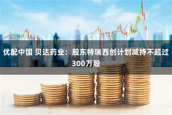 优配中国 贝达药业：股东特瑞西创计划减持不超过300万股