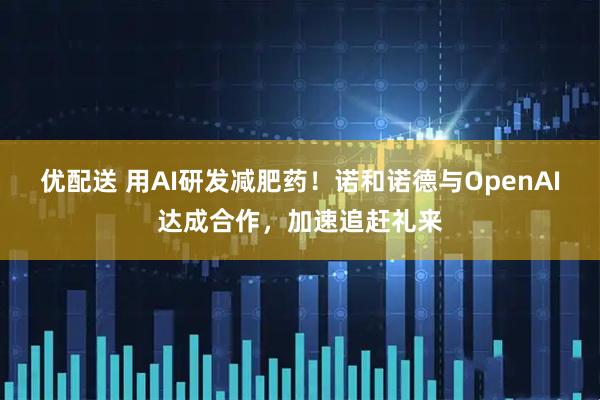 优配送 用AI研发减肥药！诺和诺德与OpenAI达成合作，加速追赶礼来